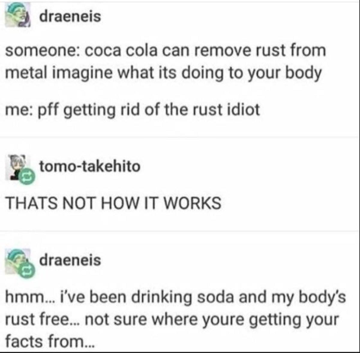 draeneis someone coca cola can remove rust from metal imagine what its doing to your body me pff getting rid of the rust idiot tomo takehito THATS NOT HOW IT WORKS draeneis hmm ive been drinking soda and my bodys rust free not sure where youre getting your facts from