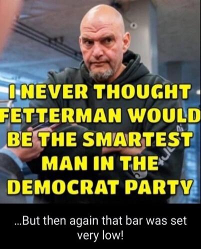 I NEVER THOUGHT FETTERMAN WOULD BE THE SMARTEST MAN IN THE DEMOCRAT PARTY ...But then again that bar was set very low!