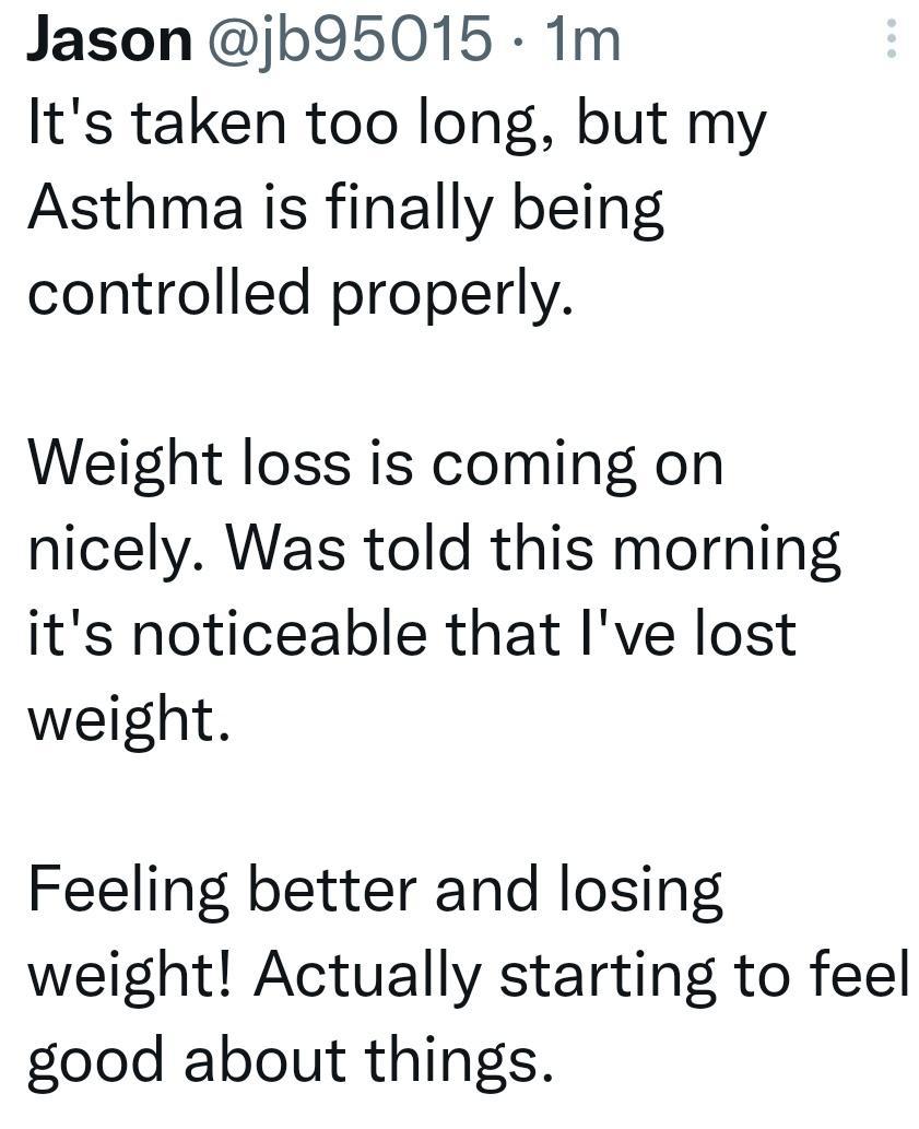 Jason jb95015 1m Its taken too long but my Asthma is finally being controlled properly Weight loss is coming on nicely Was told this morning its noticeable that Ive lost weight Feeling better and losing weight Actually starting to feel good about things