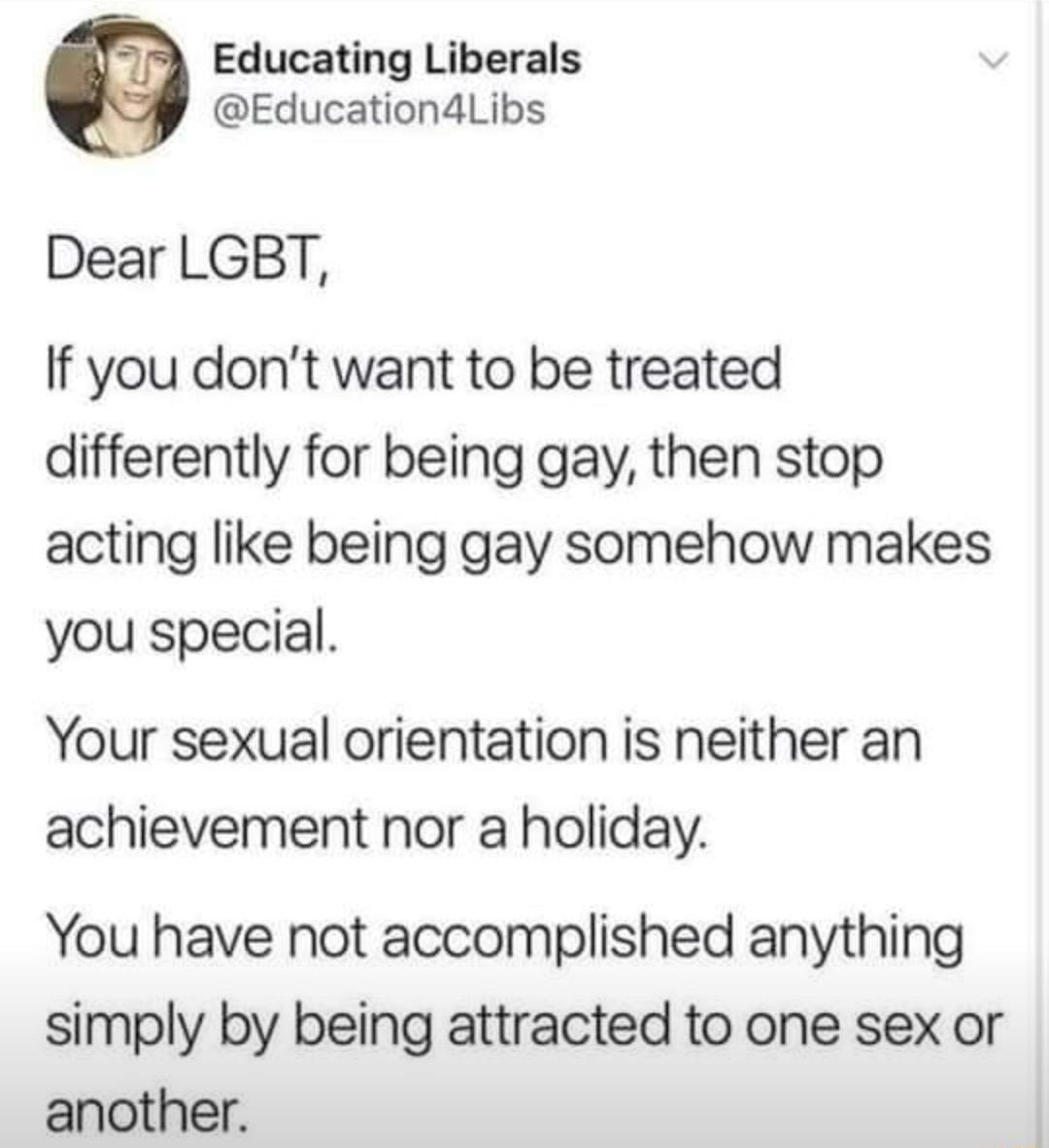 Educating Liberals Education4Libs Dear LGBT If you dont want to be treated differently for being gay then stop acting like being gay somehow makes you special Your sexual orientation is neither an achievement nor a holiday You have not accomplished anything simply by being attracted to one sex or another