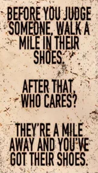 BEFORE YOU JUDGE SOMEONE, WALK A MILE IN THEIR SHOES. AFTER THAT, WHO CARES? THEY'RE A MILE AWAY AND YOU'VE GOT THEIR SHOES.