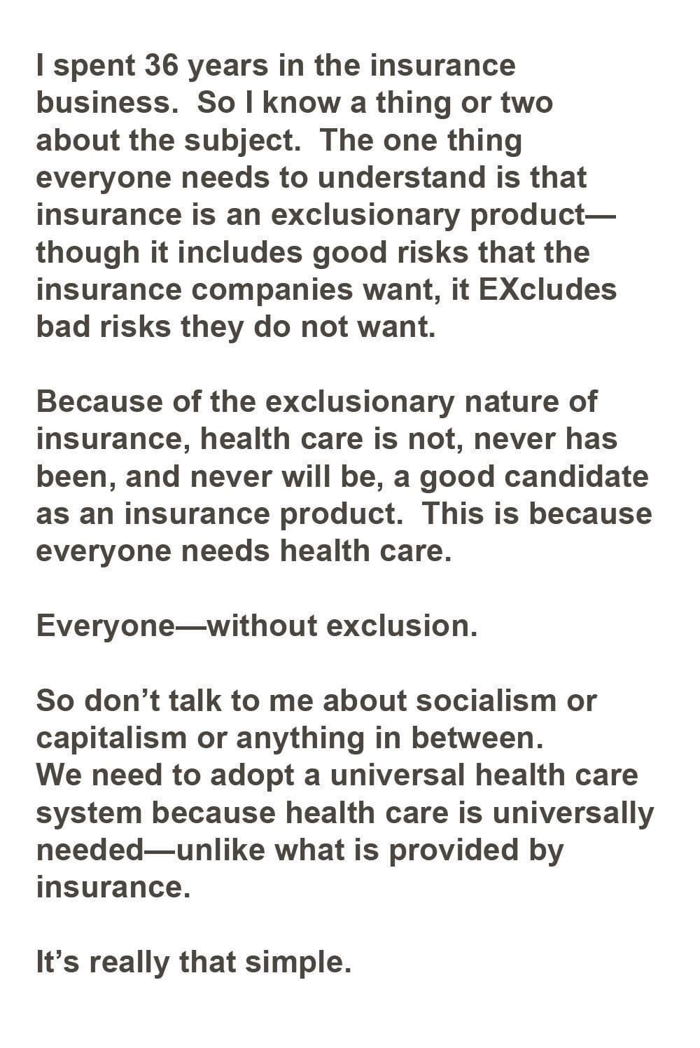 spent 36 years in the insurance business So know a thing or two about the subject The one thing everyone needs to understand is that insurance is an exclusionary product though it includes good risks that the insurance companies want it EXcludes bad risks they do not want Because of the exclusionary nature of insurance health care is not never has been and never will be a good candidate as an insu