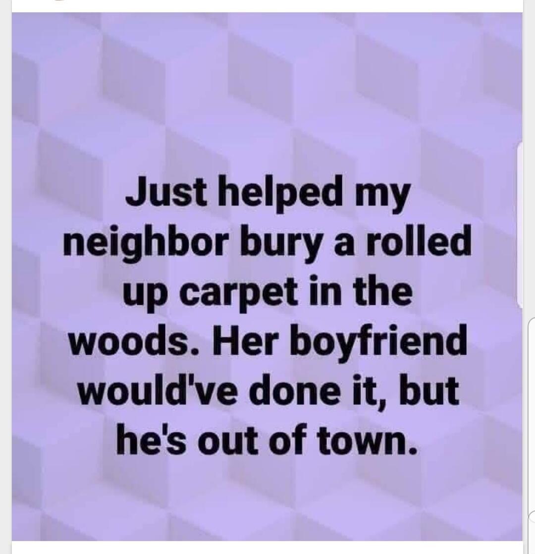 Just helped my neighbor bury a rolled up carpet in the woods Her boyfriend wouldve done it but hes out of town