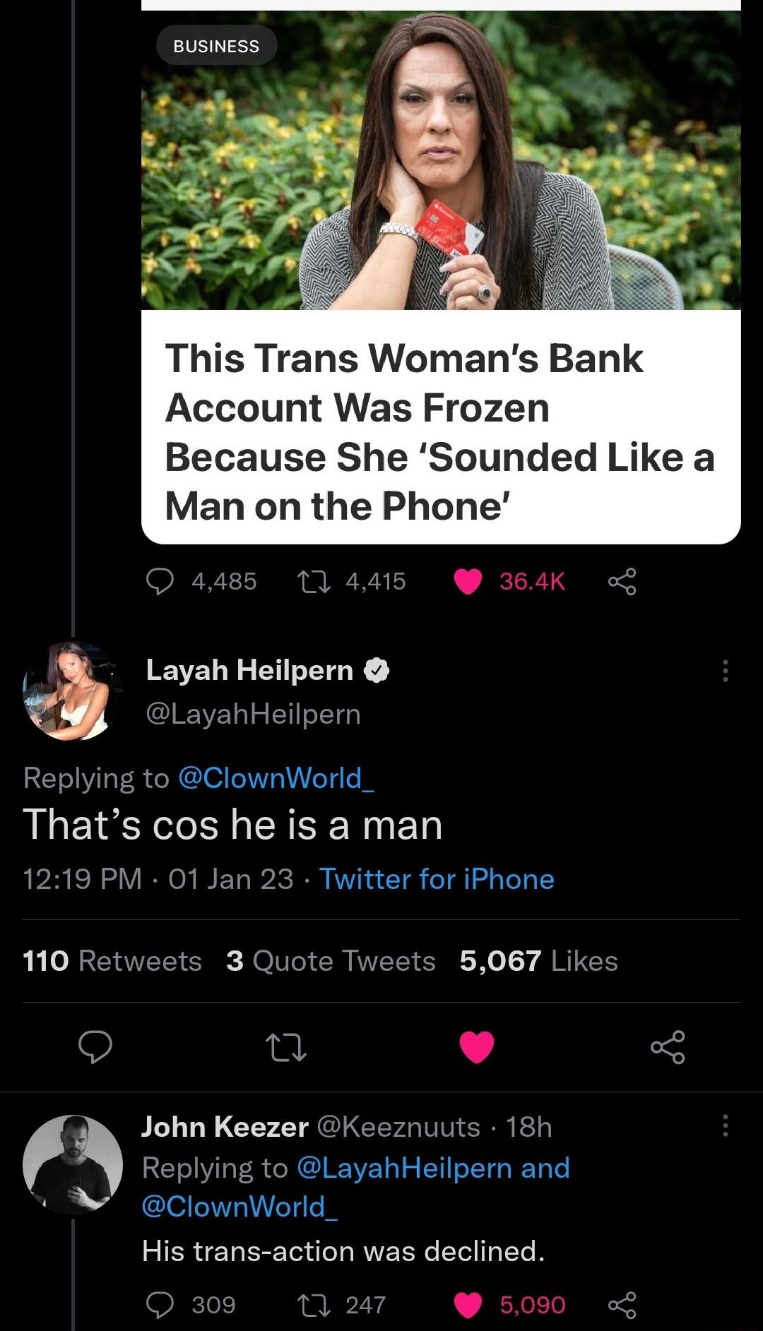 BUSINESS z This Trans Womans Bank Account Was Frozen Because She Sounded Like a Man on the Phone Layah Heilpern LayahHeilpern Replying to ClownWorld Thats cos he is a man 1219 PM 01 Jar Twitter for iPhone 110 Retweets 3 Quote Tweets 5067 Likes 9 T L 5 John Keezer Keeznuuts 18h Replying to LayahHeilpern and N ClownWorld_ His trans action was declined 00 11247 500