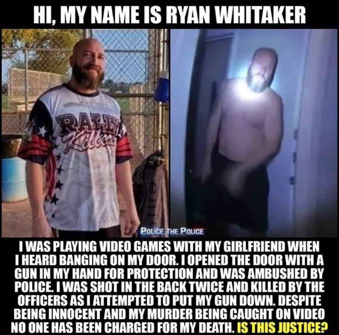 III MY NAME IS RYAN WHITAKER 7 PoLite THe Povice I WAS IlAYIIIG VIDEO GAMES WITH MY GIRLFRIEND WHEN HEARD BANGING ON MY DOOR OPENED THE DOOR WITH A GUN IN MY HAND FOR PROTECTION AND WAS AMBUSHED BY POLICE WAS SHOT IN THE BACK TWICE AND KILLED BY THE OFFICERS AS ATTEMPTED TO PUT MY GUN DOWN DESPITE BEING INNOCENT AND MY MURDER BEING CAUGHT ON VIDEO NO ONE HAS BEEN CHARGED FOR MY DEATH IS THIS JUSTI