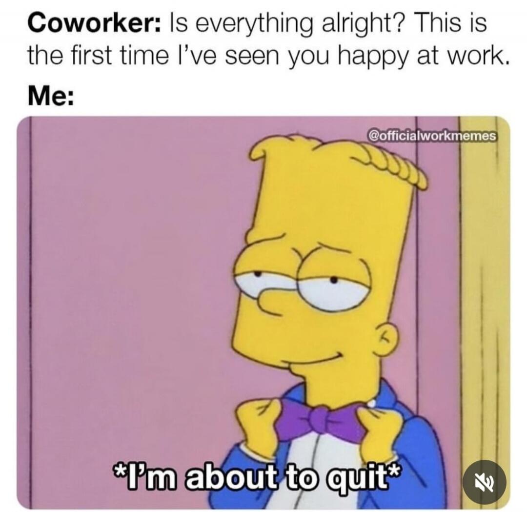 Coworker: Is everything alright? This is the first time I've seen you happy at work. Me: *I'm about to quit*