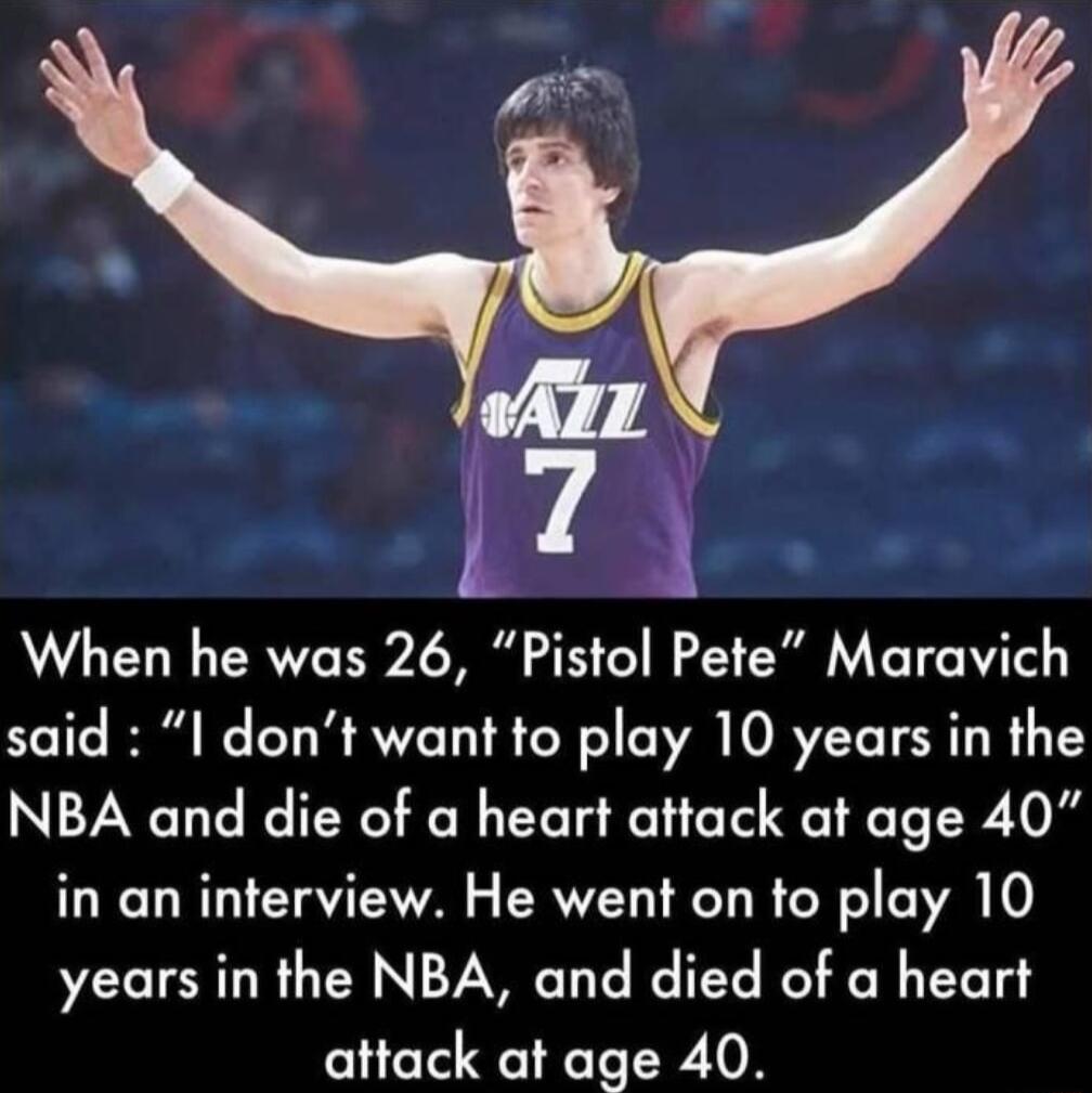 When he was 26 Pistol Pete Maravich said I dont want to play 10 years in the NBA and die of a heart attack at age 40 in an interview He went on to play 10 years in the NBA and died of a heart attack at age 40