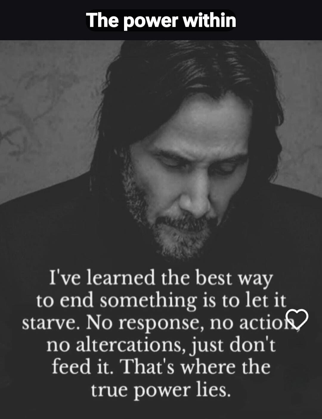 The power within I've learned the best way to end something is to let it starve. No response, no action, no altercations, just don't feed it. That's where the true power lies.