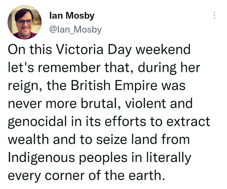 lan Mosby lan_Mosby On this Victoria Day weekend lets remember that during her reign the British Empire was never more brutal violent and genocidal in its efforts to extract wealth and to seize land from Indigenous peoples in literally every corner of the earth