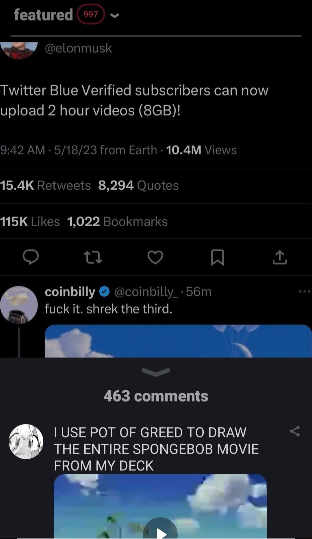 featured 7 W elonmusk Twitter Blue Verified subscribers can now upload 2 hour videos 8GB SRRV TR TR el R Ta I 0 1Y RVIENES 154K Retweets 8294 Quotes 115K Likes 1022 Bookmarks o e v R coinbilly coinbilly_ 56m 2 fuck it shrek the third 463 comments USE POT OF GREED TO DRAW THE ENTIRE SPONGEBOB MOVIE FROM MY DECK