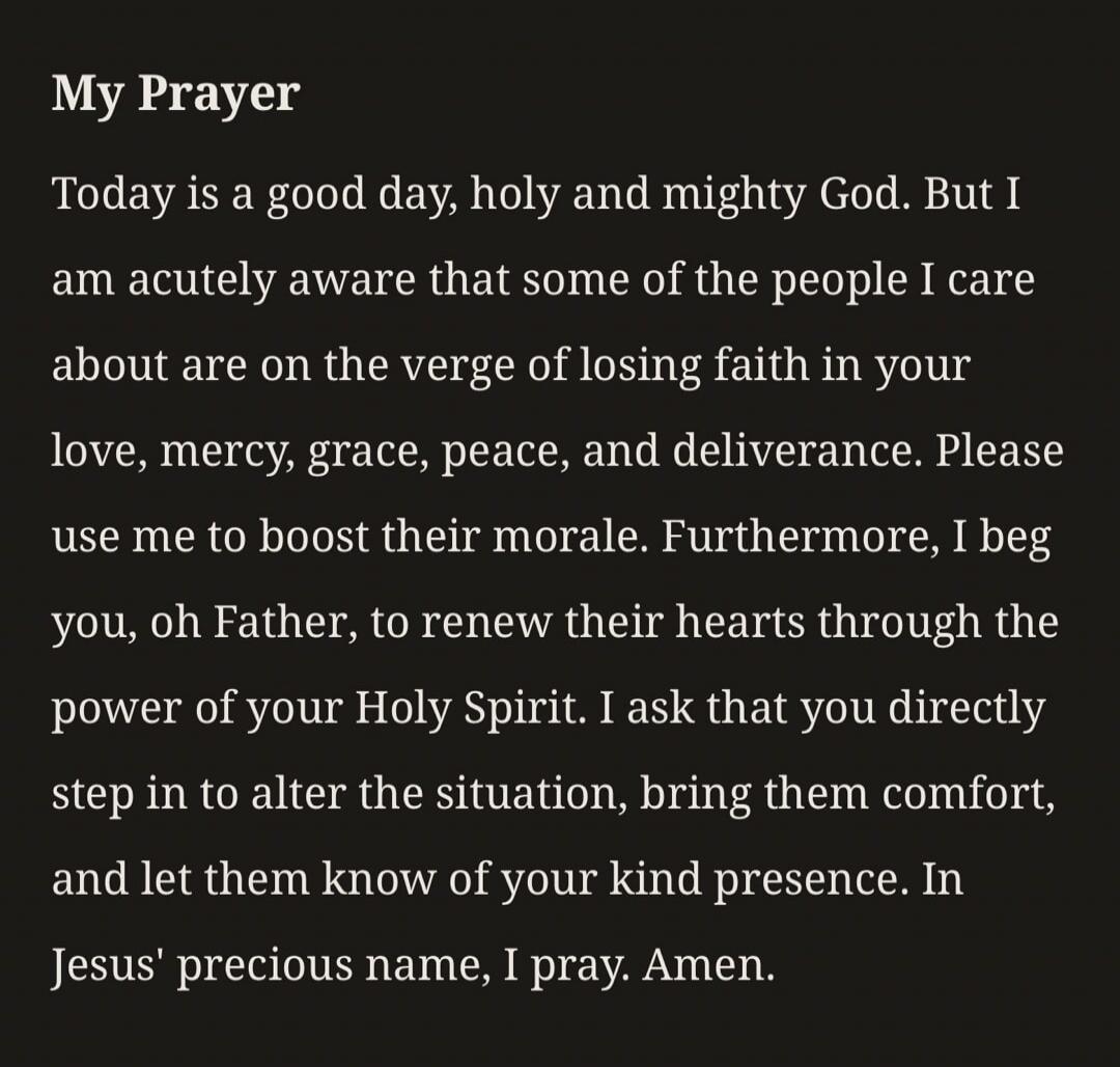 My Prayer
Today is a good day, holy and mighty God. But I am acutely aware that some of the people I care about are on the verge of losing faith in your love, mercy, grace, peace, and deliverance. Please use me to boost their morale. Furthermore, I beg you, oh Father, to renew their hearts through the power of your Holy Spirit. I ask that you direc