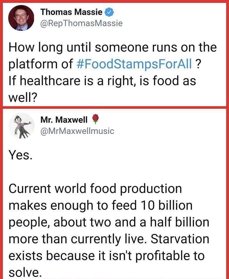 Thomas Massie RepThomasMassie How long until someone runs on the platform of FoodStampsForAll If healthcare is a right is food as well Mr Maxwell MrMaxwellmusic Yes Current world food production makes enough to feed 10 billion people about two and a half billion more than currently live Starvation exists because it isnt profitable to solve