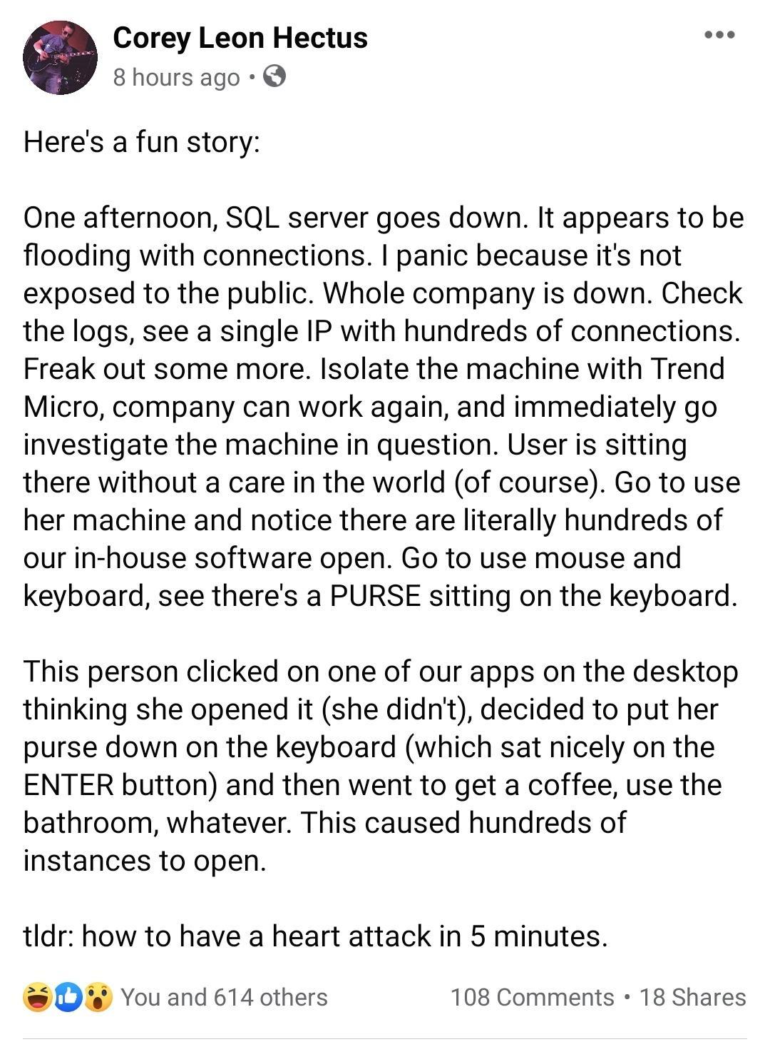 Corey Leon Hectus 8 hours ago Heres a fun story One afternoon SQL server goes down It appears to be flooding with connections panic because its not exposed to the public Whole company is down Check the logs see a single IP with hundreds of connections Freak out some more Isolate the machine with Trend Micro company can work again and immediately go investigate the machine in question User is sitti