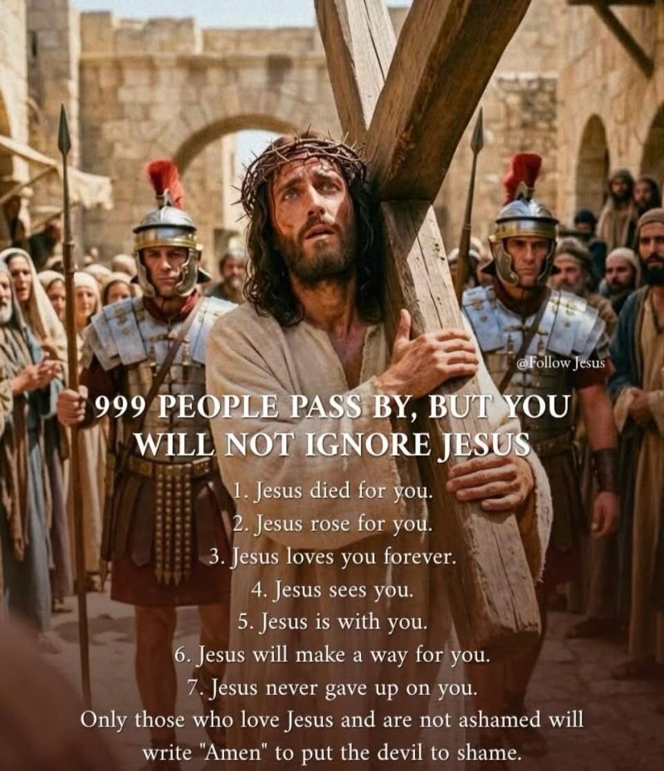 999 PEOPLE PASS BY, BUT YOU WILL NOT IGNORE JESUS
1. Jesus died for you.
2. Jesus rose for you.
3. Jesus loves you forever.
4. Jesus sees you.
5. Jesus is with you.
6. Jesus will make a way for you.
7. Jesus never gave up on you.
Only those who love Jesus and are not ashamed will write 