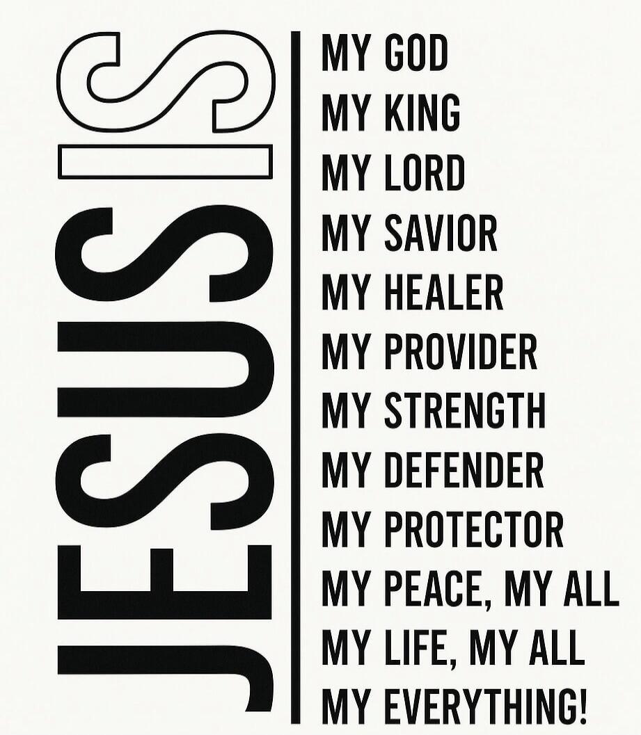JESUS
MY GOD MY KING MY LORD MY SAVIOR MY HEALER MY PROVIDER MY STRENGTH MY DEFENDER MY PROTECTOR MY PEACE, MY ALL MY LIFE, MY ALL MY EVERYTHING!