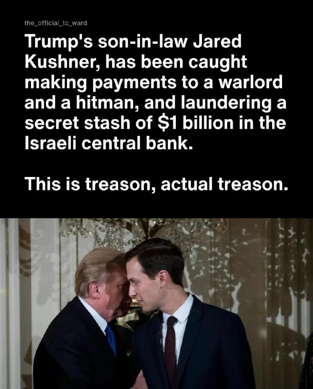 Trump's son-in-law Jared Kushner, has been caught making payments to a warlord and a hitman, and laundering a secret stash of $1 billion in the Israeli central bank. This is treason, actual treason.