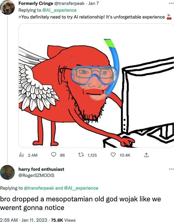 Formerly Cringe transferpeak Jan 7 Replying to AI_experience You defiitely need to try Al relationship Its unforgettable experience 3y dzem O Wims O ok harry ford enthusiast RogerSZMODIS Replying to transferpeak and AI_experience bro dropped a mesopotamian old god wojak like we werent gonna notice 258 AM Jan 11 2023 758K Views