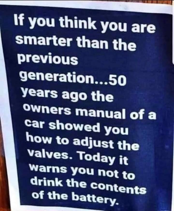 If you think you are smarter than the previous generation...50 years ago the owners manual of a car showed you how to adjust the valves. Today it warns you not to drink the contents of the battery.