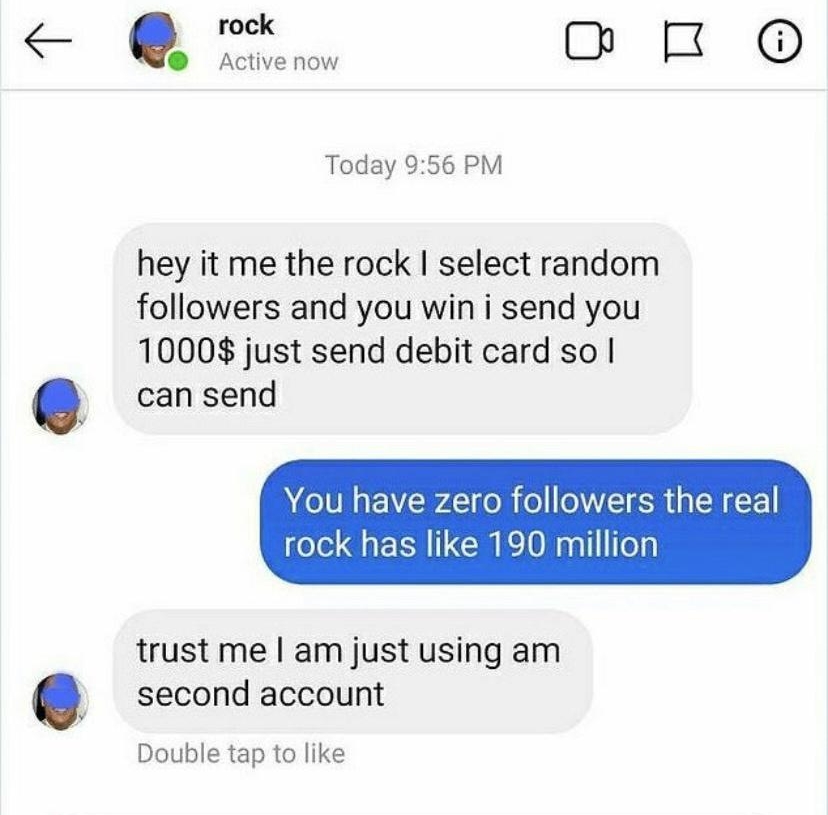 rock e Active now Ch B Today 956 PM hey it me the rock select random followers and you win i send you 1000 just send debit card so can send You have zero followers the real rock has like 190 million trust me am just using am second account Double tap to like