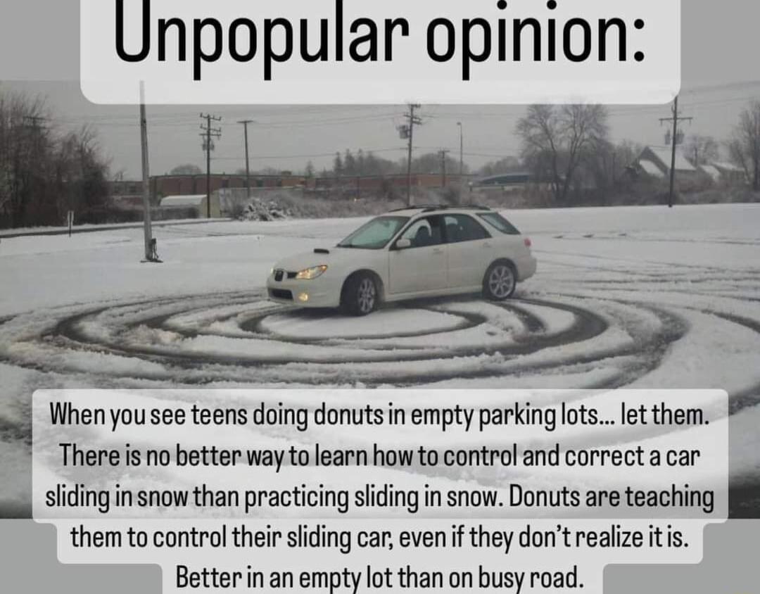 Unpopular opinion When you see teens doing donutsin empty parkinglots let them L There s no better way to learn howto control and correct a car a slidinginsnow than practicing sding in snow Donuts are teaching them to control their sliding car even if they dont realize itis Betterin an empty lot than on busy road