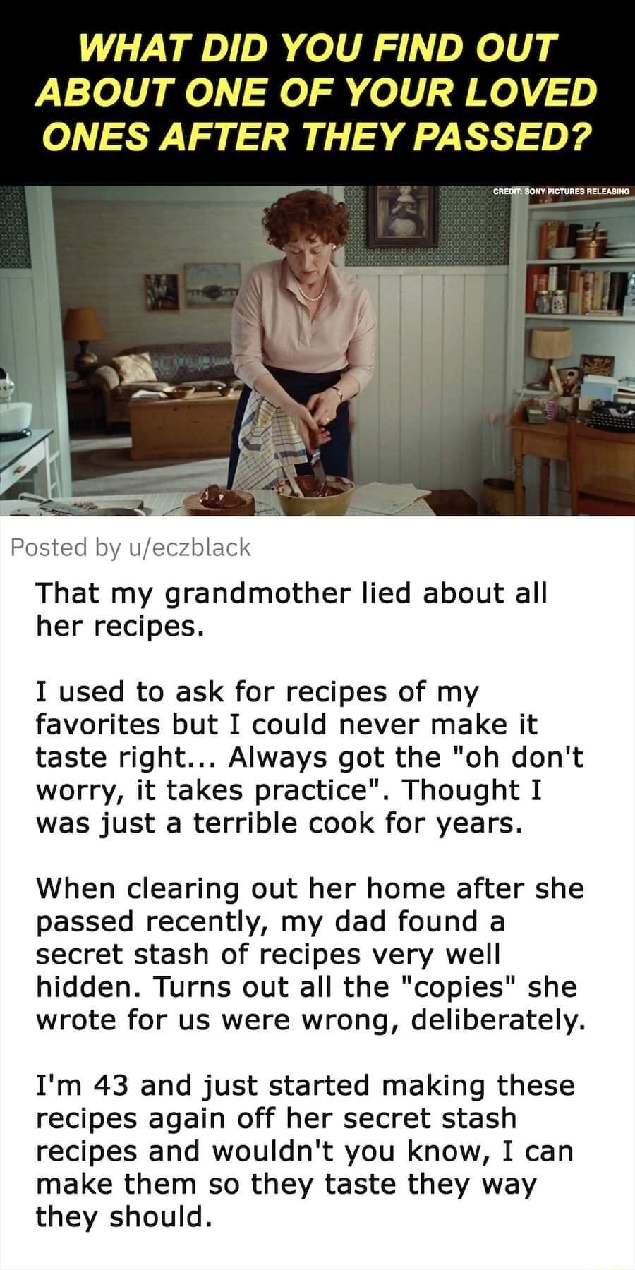 WHAT DID YOU FIND OUT pVTol Ty el N ol oV JRolV ONES AFTER THEY PASSED Posted That my grandmother lied about all her recipes y ufeczblack I used to ask for recipes of my favorites but I could never make it taste right Always got the oh dont worry it takes practice Thought I was just a terrible cook for years When clearing out her home after she passed recently my dad found a secret stash of recipe