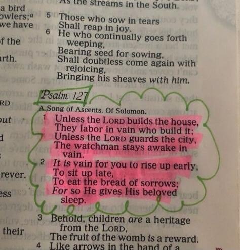 Psalm 127. A Song of Ascents. Of Solomon. 1 Unless the LORD builds the house, They labor in vain who build it; Unless the LORD guards the city, The watchman stays awake in vain. 2 It is vain for you to rise up early, To sit up late, To eat the bread of sorrows; For so He gives His beloved sleep.