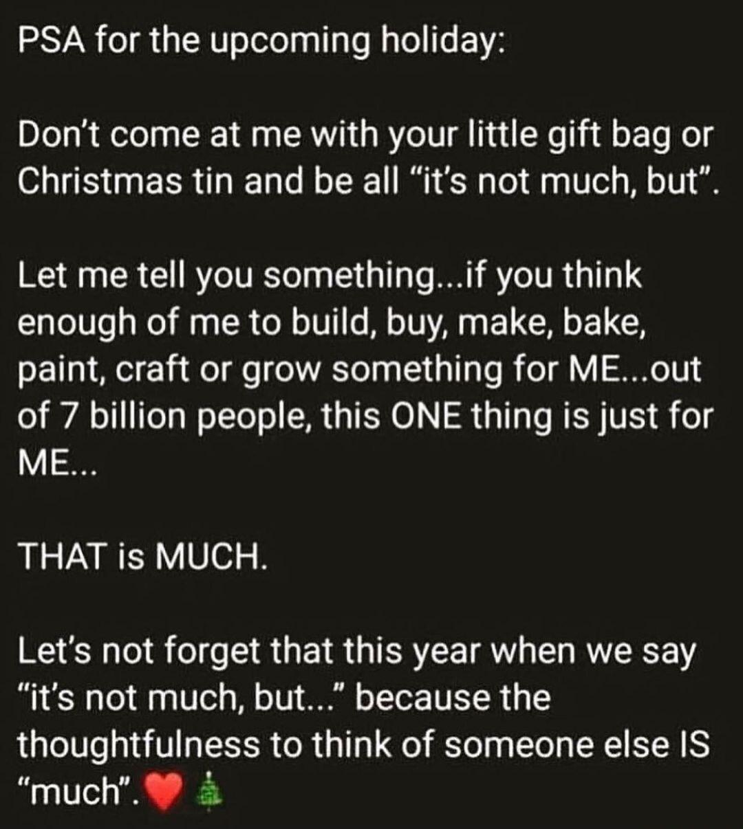 PSA for the upcoming holiday Dont come at me with your little gift bag or Christmas tin and be all its not much but Let me tell you somethingif you think enough of me to build buy make bake paint craft or grow something for MEout of 7 billion people this ONE thing is just for ME THAT is MUCH Lets not forget that this year when we say its not much but because the thoughtfulness to think of someone 
