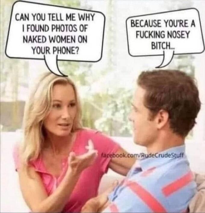 CAN YOU TELL ME WHY I FOUND PHOTOS OF NAKED WOMEN ON YOUR PHONE? BECAUSE YOU'RE A FUCKING NOSEY BITCH...