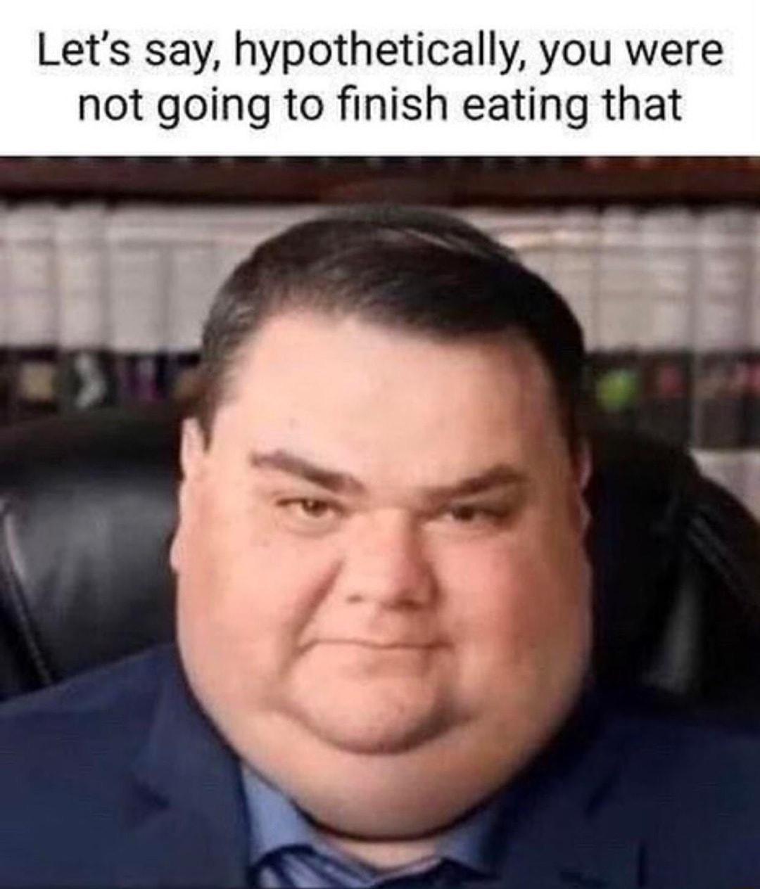 Lets say hypothetically you were not going to finish eating that