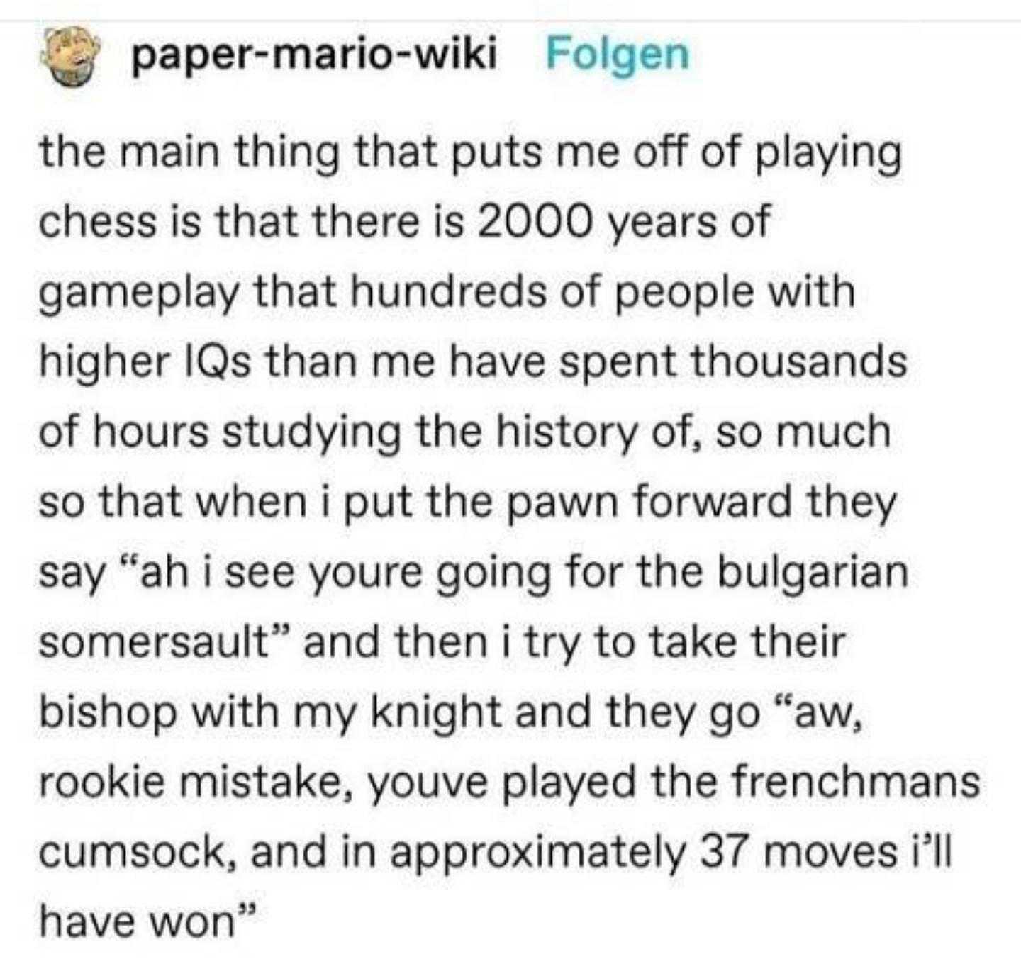paper mario wiki Folgen the main thing that puts me off of playing chess is that there is 2000 years of gameplay that hundreds of people with higher IQs than me have spent thousands of hours studying the history of so much so that when i put the pawn forward they say ah i see youre going for the bulgarian somersault and then i try to take their bishop with my knight and they go aw rookie mistake y