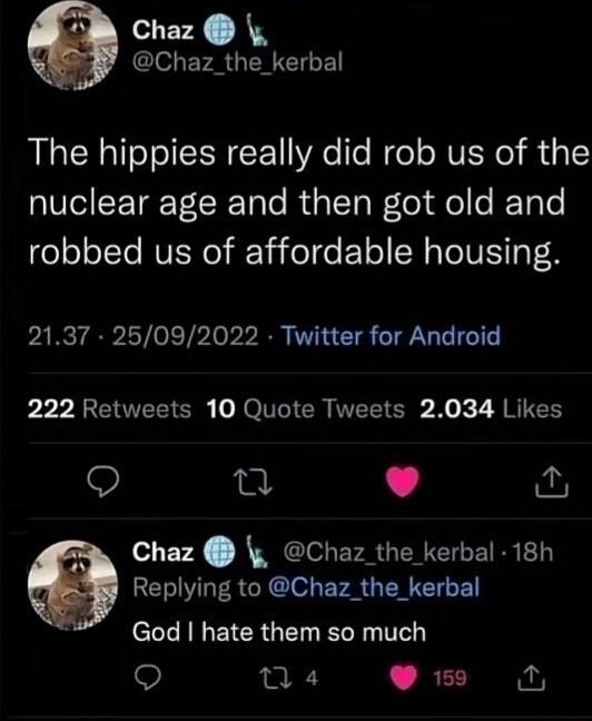 Chaz CleLEF RGN The hippies really did rob us of the nuclear age and then got old and robbed us of affordable housing 2137 25092022 Twitter for Android 222 Retweets 10 Quote Tweets 2034 Likes w L J Chaz Chaz_the kerbal 18h Replying to Chaz_the_kerbal l LR EICRGET L T Q 04 4