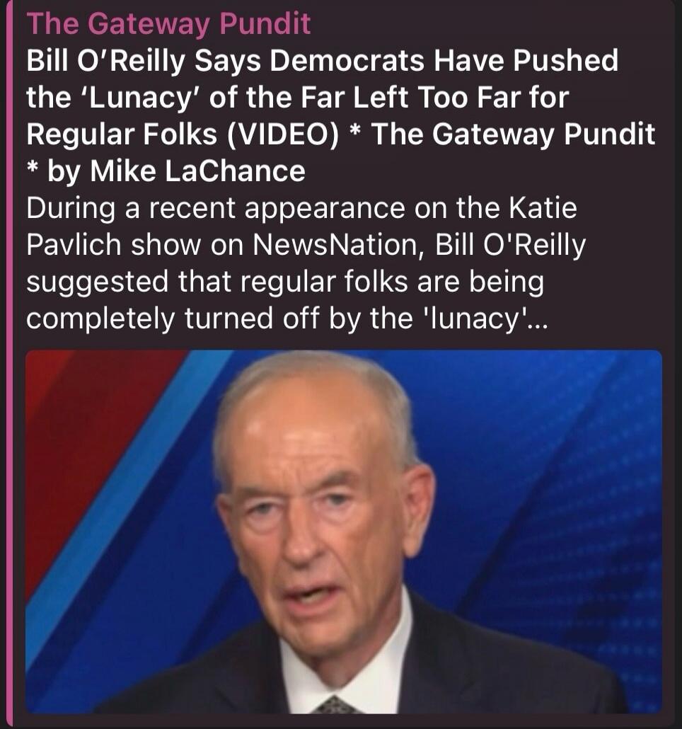 The Gateway Pundit Bill O'Reilly Says Democrats Have Pushed the 'Lunacy' of the Far Left Too Far for Regular Folks (VIDEO) * The Gateway Pundit * by Mike LaChance During a recent appearance on the Katie Pavlich show on NewsNation, Bill O'Reilly suggested that regular folks are being completely turned off by the 'lunacy'...