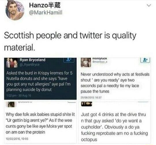 Hanzo 7 MarkHamill Scottish people and twitter is quality material e 2 g Never understood why acts at festivals shout are youready aye two saconds pal a neadly tie my lace pause the tunes Why dae folk ask babies stupid shile it Just got 4 dirinks at the drive thru Ur gettinbig arent ye Asif thewee n that guy asked do yo want a cunts gony be ke aye Morayer spot cupholder Obviously a do ya onam oan 