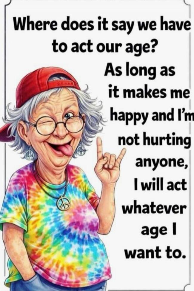 Where does it say we have to act our age? As long as it makes me happy and I'm not hurting anyone, I will act whatever age I want to.