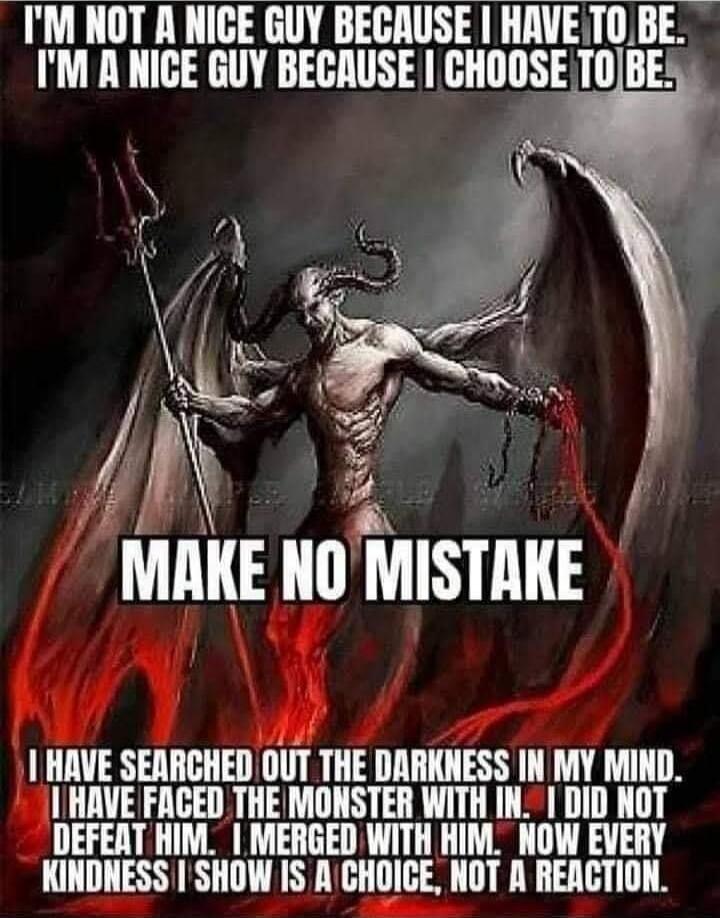 I'M NOT A NICE GUY BECAUSE I HAVE TO BE. I'M A NICE GUY BECAUSE I CHOOSE TO BE.
MAKE NO MISTAKE
I HAVE SEARCHED OUT THE DARKNESS IN MY MIND. I HAVE FACED THE MONSTER WITHIN. I DID NOT DEFEAT HIM. I MERGED WITH HIM. NOW EVERY KINDNESS I SHOW IS A CHOICE, NOT A REACTION.