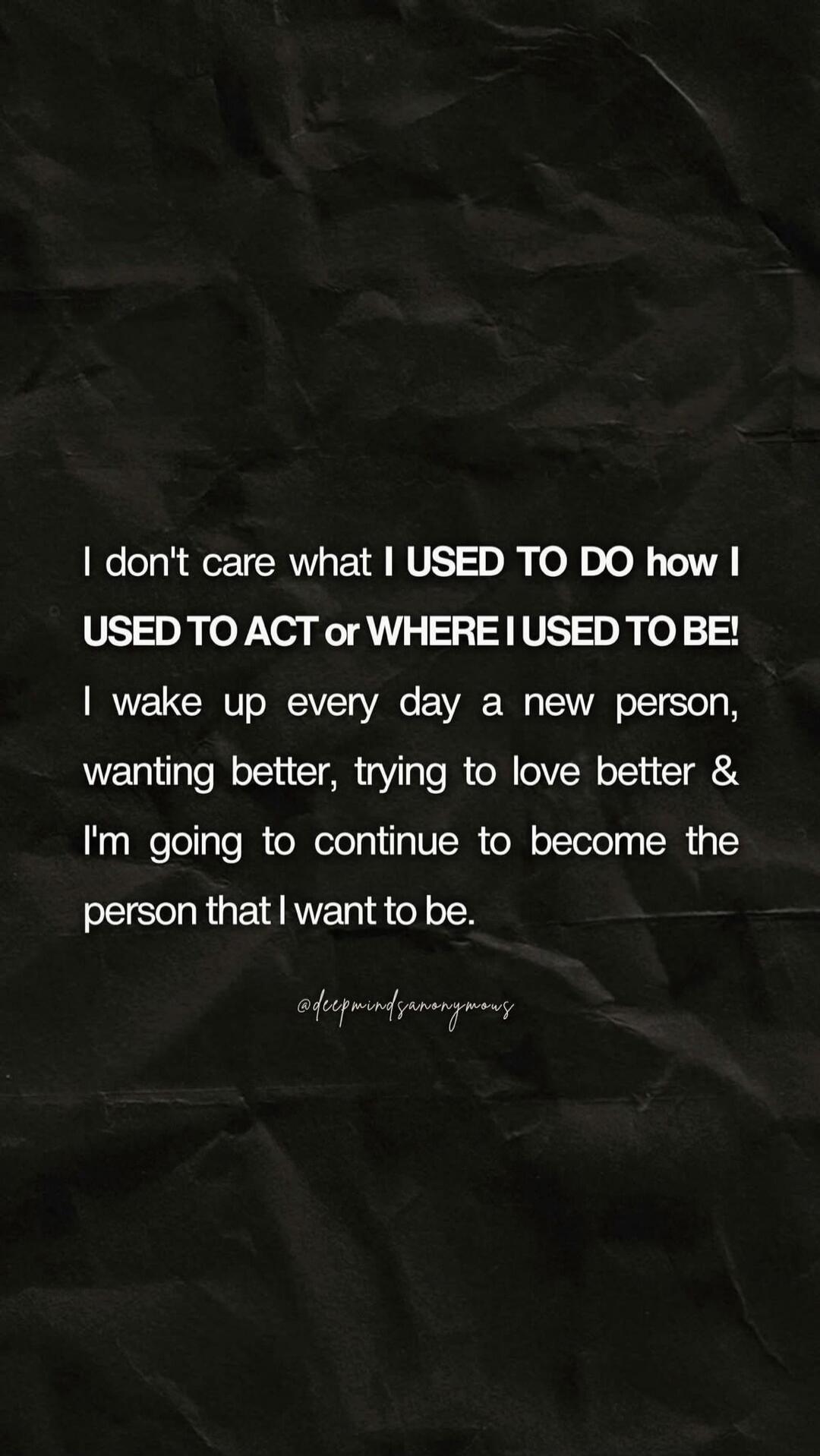 I don't care what I USED TO DO how I USED TO ACT or WHERE I USED TO BE! I wake up every day a new person, wanting better, trying to love better & I'm going to continue to become the person that I want to be. @deepmindsanonymous
