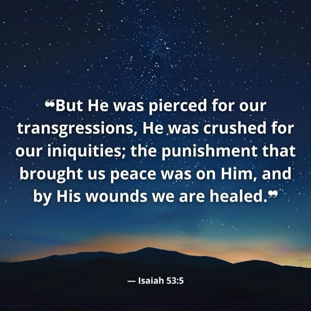 But He was pierced for our transgressions, He was crushed for our iniquities; the punishment that brought us peace was on Him, and by His wounds we are healed. Isaiah 53:5