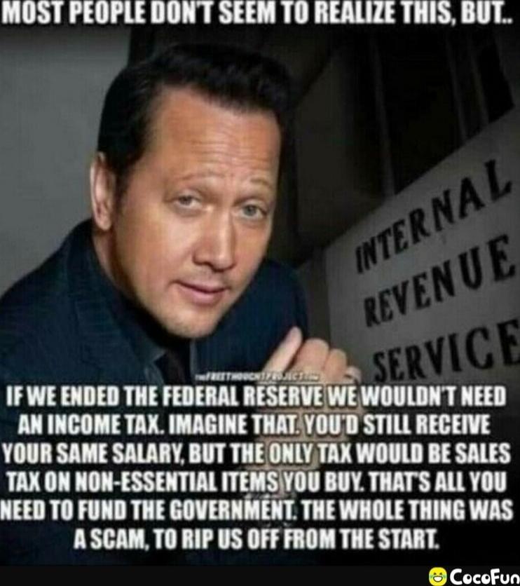 Most people don't seem to realize this, but.. If we ended the Federal Reserve we wouldn't need an income tax. Imagine that. You'd still receive your same salary, but the only tax would be sales tax on non-essential items you buy. That's all you need to fund the government. The whole thing was a scam, to rip us off from the start.