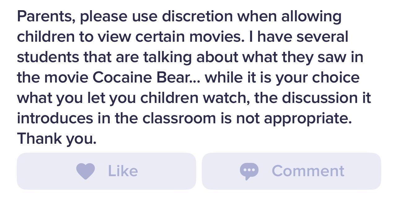 Parents please use discretion when allowing children to view certain movies have several students that are talking about what they saw in the movie Cocaine Bear while it is your choice what you let you children watch the discussion it introduces in the classroom is not appropriate Thank you
