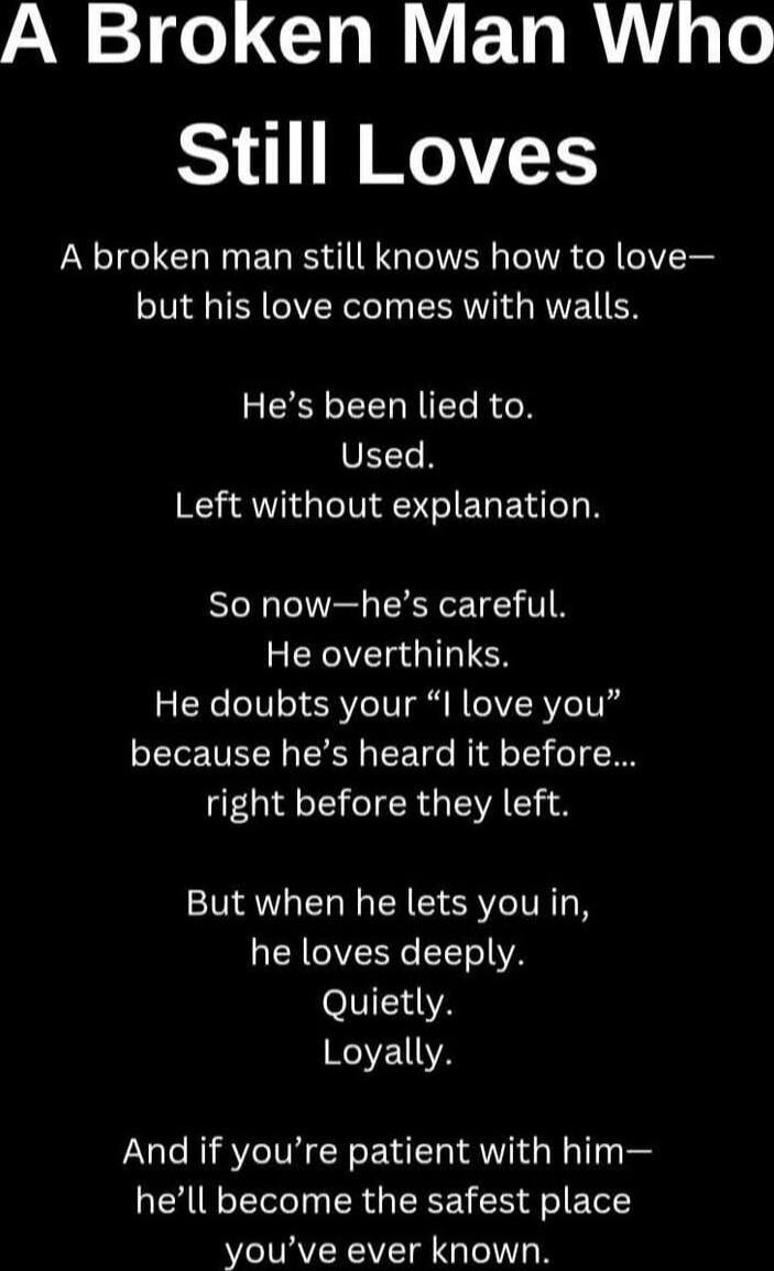 A Broken Man Who
Still Loves

A broken man still knows how to love—
but his love comes with walls.

He's been lied to.
Used.
Left without explanation.

So now—he's careful.
He overthinks.
He doubts your 