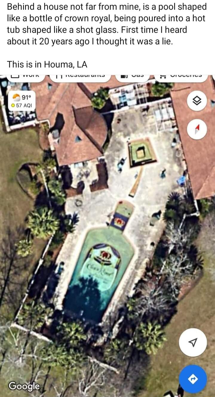 Behind a house not far from mine is a pool shaped like a bottle of crown royal being poured into a hot tub shaped like a shot glass First time heard about it 20 years ago thought it was a lie This is in Houma LA