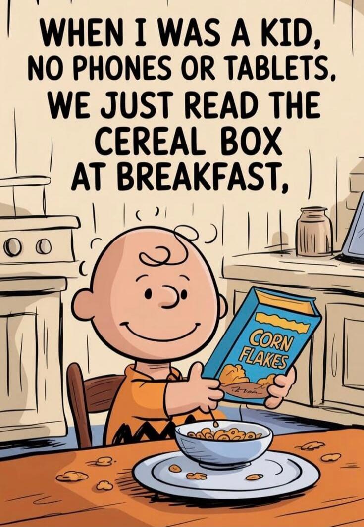 WHEN I WAS A KID, NO PHONES OR TABLETS. WE JUST READ THE CEREAL BOX AT BREAKFAST, CORN FLAKES