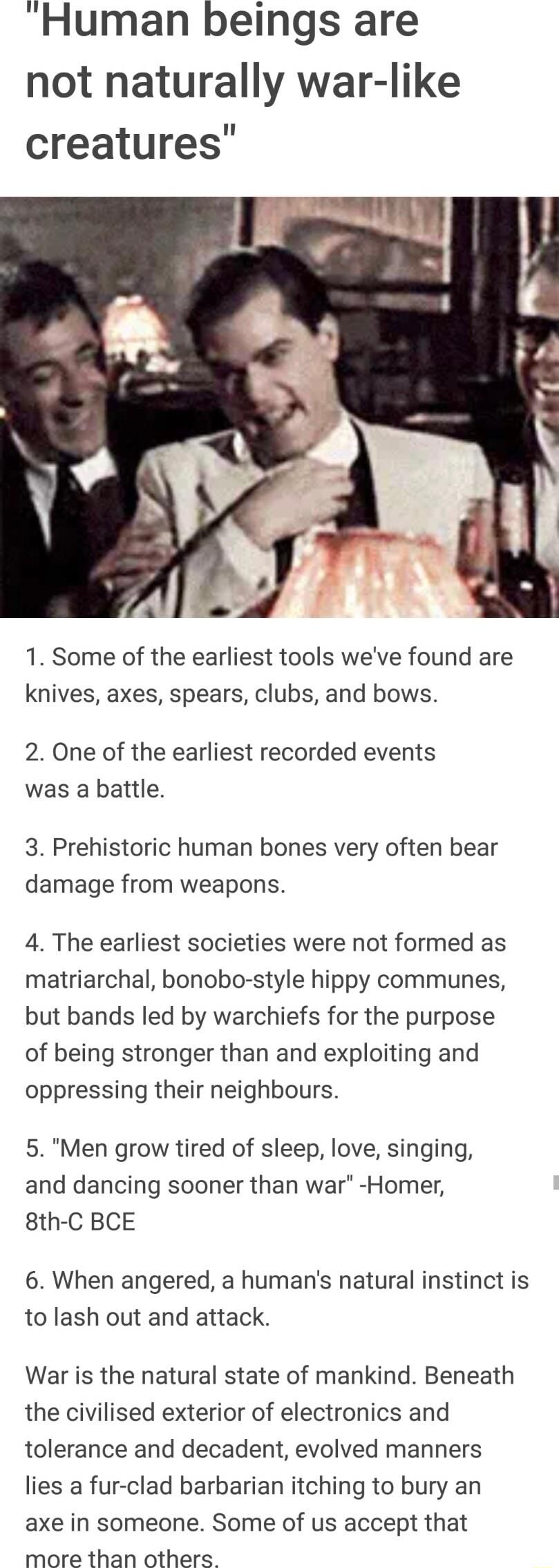 Human beings are not naturally war like creatures 1 Some of the earliest tools weve found are knives axes spears clubs and bows 2 One of the earliest recorded events was a battle 3 Prehistoric human bones very often bear damage from weapons 4 The earliest societies were not formed as matriarchal bonobo style hippy communes but bands led by warchiefs for the purpose of being stronger than and explo