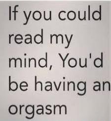 If you could read my mind, You'd be having an orgasm