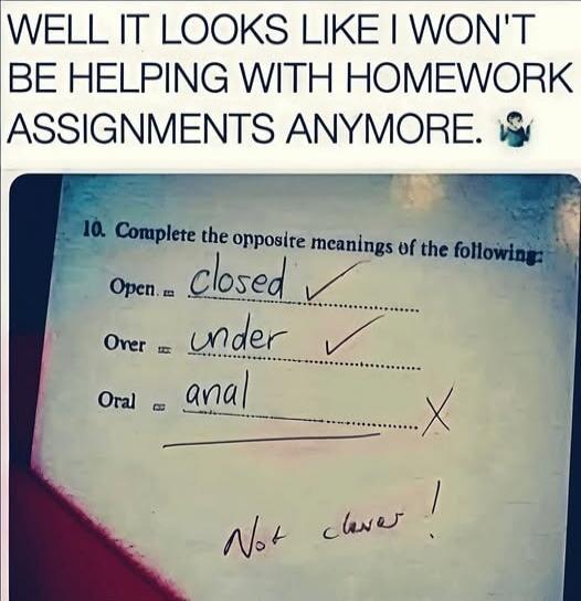 WELL IT LOOKS LIKE I WON'T BE HELPING WITH HOMEWORK ASSIGNMENTS ANYMORE. 10. Complete the opposite meanings of the following: Open = closed ✓ Over = under ✓ Oral = anal X Not clever!