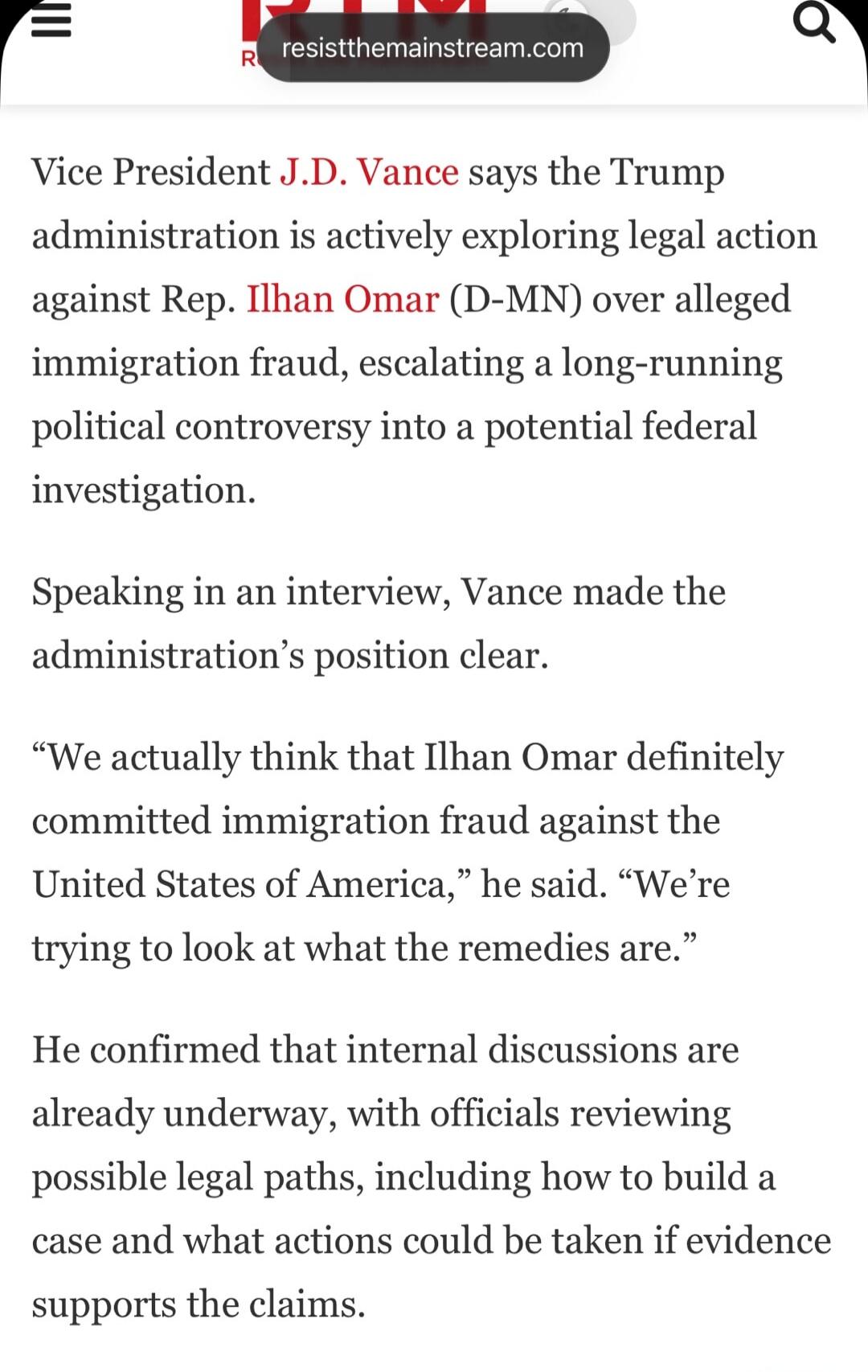 resistthemainstream.com Vice President J.D. Vance says the Trump administration is actively exploring legal action against Rep. Ilhan Omar (D-MN) over alleged immigration fraud, escalating a long-running political controversy into a potential federal investigation. Speaking in an interview, Vance made the administration's position clear. 