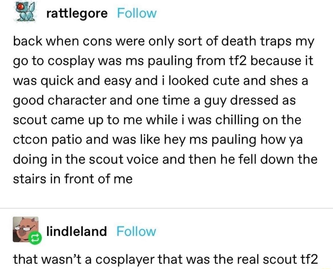 rattlegore Follow back when cons were only sort of death traps my go to cosplay was ms pauling from tf2 because it was quick and easy and i looked cute and shes a good character and one time a guy dressed as scout came up to me while i was chilling on the ctcon patio and was like hey ms pauling how ya doing in the scout voice and then he fell down the stairs in front of me B lindleland Follow that