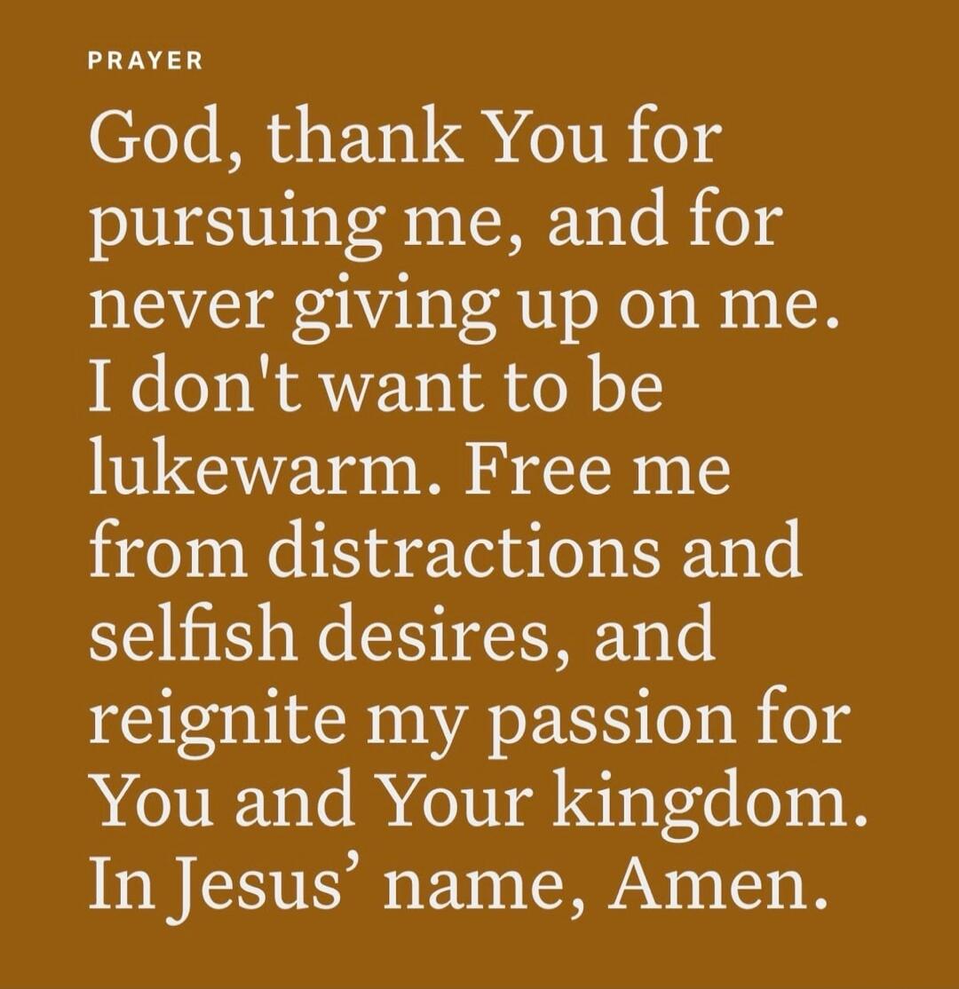 PRAYER God, thank You for pursuing me, and for never giving up on me. I don't want to be lukewarm. Free me from distractions and selfish desires, and reignite my passion for You and Your kingdom. In Jesus' name, Amen.