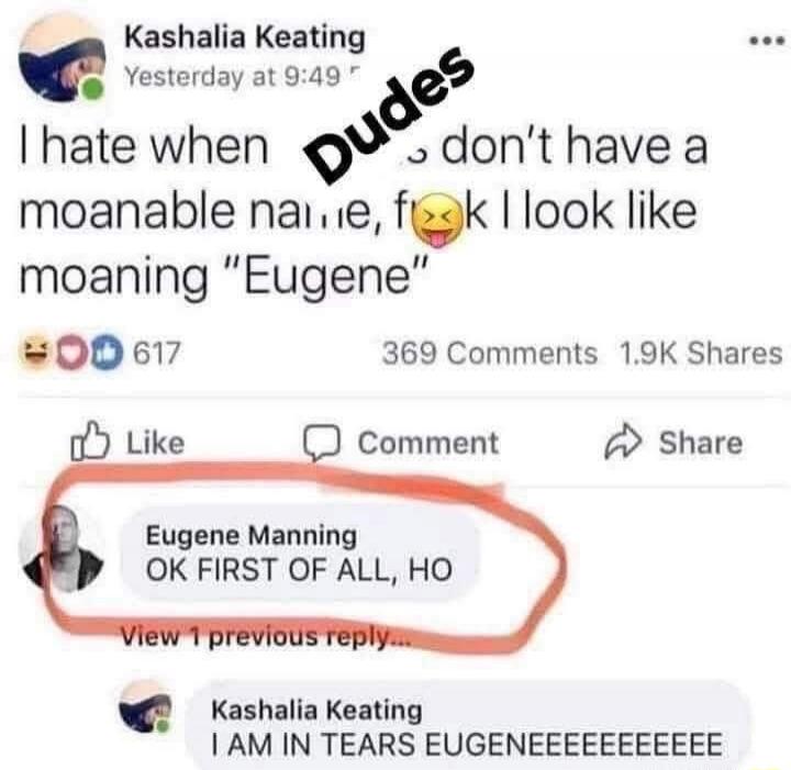 I hate when you don't have a moanable na lie, f**k I look like moaning 'Eugene' ... Eugene Manning: OK FIRST OF ALL, HO ... Kashalia Keating: I AM IN TEARS EUGENEEEEEEEE