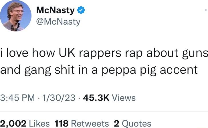 McNasty McNasty i love how UK rappers rap about guns and gang shit in a peppa pig accent 345 PM 13023 453K Views 2002 Likes 118 Retweets 2 Quotes